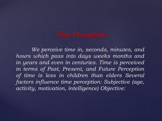 We perceive time in, seconds, minutes, and
hours which pass into days weeks months and
in years and even in centuries. Time is perceived
in terms of Past, Present, and Future Perception
of time is less in children than elders Several
factors influence time perception: Subjective (age,
activity, motivation, intelligence) Objective:
Time Perception:
 