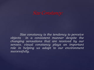 Size constancy is the tendency to perceive
objects in a consistent manner despite the
changing sensations that are received by our
senses. visual constancy plays an important
role in helping us adapt to our environment
successfully.
Size Constancy:
 