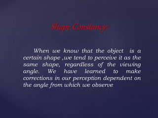 When we know that the object is a
certain shape ,we tend to perceive it as the
same shape, regardless of the viewing
angle. We have learned to make
corrections in our perception dependent on
the angle from which we observe
Shape Constancy:
 