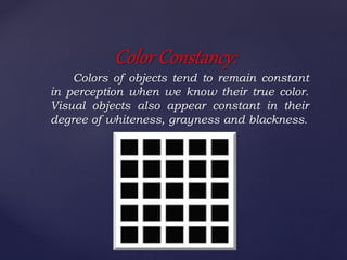 Colors of objects tend to remain constant
in perception when we know their true color.
Visual objects also appear constant in their
degree of whiteness, grayness and blackness.
Color Constancy:
 