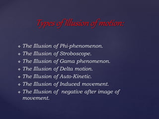  The Illusion of Phi-phenomenon.
 The Illusion of Stroboscope.
 The Illusion of Gama phenomenon.
 The Illusion of Delta motion.
 The Illusion of Auto-Kinetic.
 The Illusion of Induced movement.
 The Illusion of negative after image of
movement.
Types of Illusion of motion:
 