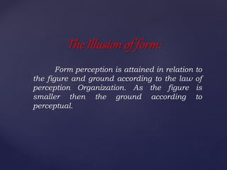 Form perception is attained in relation to
the figure and ground according to the law of
perception Organization. As the figure is
smaller then the ground according to
perceptual.
The Illusion of form:
 