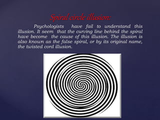 Psychologists have fail to understand this
illusion. It seem that the curving line behind the spiral
have become the cause of this illusion. The illusion is
also known as the false spiral, or by its original name,
the twisted cord illusion.
Spiral circle illusion:
 