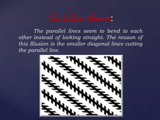 The parallel lines seem to bend to each
other instead of looking straight. The reason of
this Illusion is the smaller diagonal lines cutting
the parallel line.
The Zollner Illusion:
 