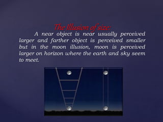 A near object is near usually perceived
larger and farther object is perceived smaller
but in the moon illusion, moon is perceived
larger on horizon where the earth and sky seem
to meet.
The Illusion of size:
 
