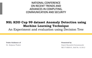 NSL KDD Cup 99 dataset Anomaly Detection using
Machine Learning Technique
An Experiment and evaluation using Decision Tree
Under Guidance of
Dr. Kalpana Thakre
NATIONAL CONFERENCE
ON RECENT TRENDS AND
ADVANCES IN COMPUTING,
COMMUNICATION AND SECURITY
Presented by
Sujeet Raosaheb Suryawanshi
ME IT SEM III ; Roll No. 613012
 
