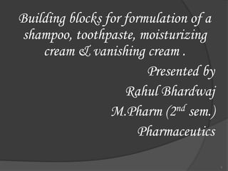 Building blocks for formulation of a
shampoo, toothpaste, moisturizing
cream & vanishing cream .
Presented by
Rahul Bhardwaj
M.Pharm (2nd sem.)
Pharmaceutics
1
 