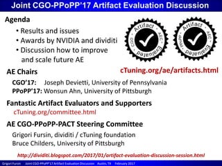 Grigori Fursin Joint CGOGrigori Fursin Joint CGO--PPoPP’17 Artifact Evaluation Discussion Austin, TX February 2017PPoPP’17 Artifact Evaluation Discussion Austin, TX February 2017
Joint CGO-PPoPP’17 Artifact Evaluation Discussion
AE Chairs
CGO’17: Joseph Devietti, University of Pennsylvania
PPoPP’17: Wonsun Ahn, University of Pittsburgh
AE CGO-PPoPP-PACT Steering Committee
Grigori Fursin, dividiti / cTuning foundation
Bruce Childers, University of Pittsburgh
Agenda
• Results and issues
• Awards by NVIDIA and dividiti
• Discussion how to improve
and scale future AE
Fantastic Artifact Evaluators and Supporters
cTuning.org/committee.html
cTuning.org/ae/artifacts.html
http://dividiti.blogspot.com/2017/01/artifact-evaluation-discussion-session.html
 