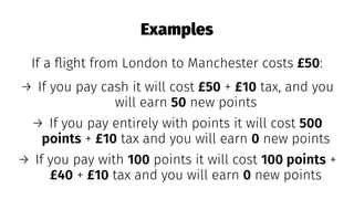 Examples
If a ﬂight from London to Manchester costs £50:
→ If you pay cash it will cost £50 + £10 tax, and you
will earn 50 new points
→ If you pay entirely with points it will cost 500
points + £10 tax and you will earn 0 new points
→ If you pay with 100 points it will cost 100 points +
£40 + £10 tax and you will earn 0 new points
 