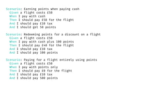 Scenario: Earning points when paying cash
Given a flight costs £50
When I pay with cash
Then I should pay £50 for the flight
And I should pay £10 tax
And I should get 50 points
Scenario: Redeeming points for a discount on a flight
Given a flight costs £50
When I pay with cash plus 100 points
Then I should pay £40 for the flight
And I should pay £10 tax
And I should pay 100 points
Scenario: Paying for a flight entirely using points
Given a flight costs £50
When I pay with points only
Then I should pay £0 for the flight
And I should pay £10 tax
And I should pay 500 points
 