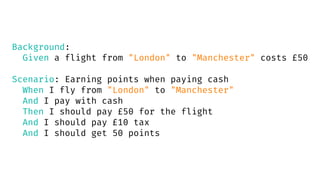 Background:
Given a flight from "London" to "Manchester" costs £50
Scenario: Earning points when paying cash
When I fly from "London" to "Manchester"
And I pay with cash
Then I should pay £50 for the flight
And I should pay £10 tax
And I should get 50 points
 