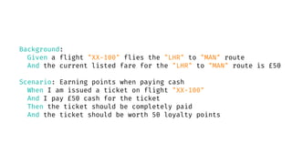 Background:
Given a flight "XX-100" flies the "LHR" to "MAN" route
And the current listed fare for the "LHR" to "MAN" route is £50
Scenario: Earning points when paying cash
When I am issued a ticket on flight "XX-100"
And I pay £50 cash for the ticket
Then the ticket should be completely paid
And the ticket should be worth 50 loyalty points
 