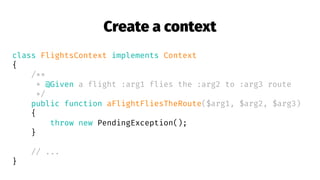 Create a context
class FlightsContext implements Context
{
/**
* @Given a flight :arg1 flies the :arg2 to :arg3 route
*/
public function aFlightFliesTheRoute($arg1, $arg2, $arg3)
{
throw new PendingException();
}
// ...
}
 
