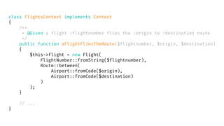 class FlightsContext implements Context
{
/**
* @Given a flight :flightnumber flies the :origin to :destination route
*/
public function aFlightFliesTheRoute($flightnumber, $origin, $destination)
{
$this->flight = new Flight(
FlightNumber::fromString($flightnumber),
Route::between(
Airport::fromCode($origin),
Airport::fromCode($destination)
)
);
}
// ...
}
 