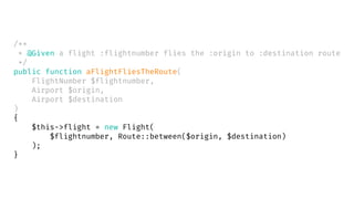 /**
* @Given a flight :flightnumber flies the :origin to :destination route
*/
public function aFlightFliesTheRoute(
FlightNumber $flightnumber,
Airport $origin,
Airport $destination
)
{
$this->flight = new Flight(
$flightnumber, Route::between($origin, $destination)
);
}
 