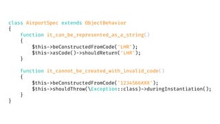 class AirportSpec extends ObjectBehavior
{
function it_can_be_represented_as_a_string()
{
$this->beConstructedFromCode('LHR');
$this->asCode()->shouldReturn('LHR');
}
function it_cannot_be_created_with_invalid_code()
{
$this->beConstructedFromCode('1234566XXX');
$this->shouldThrow(Exception::class)->duringInstantiation();
}
}
 