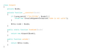 class Airport
{
private $code;
private function __construct($code)
{
if (!preg_match('/^[A-Z]{3}$/', $code)) {
throw new InvalidArgumentException('Code is not valid');
}
$this->code = $code;
}
public static function fromCode($code)
{
return new Airport($code);
}
public function asCode()
{
return $this->code;
}
}
 