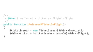 /**
* @When I am issued a ticket on flight :flight
*/
public function iAmIssuedATicketOnFlight()
{
$ticketIssuer = new TicketIssuer($this->fareList);
$this->ticket = $ticketIssuer->issueOn($this->flight);
}
 