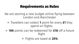 Requirements as Rules
We are starting a new budget airline ﬂying between
London and Manchester
→ Travellers can collect 1 point for every £1 they
spend on ﬂights
→ 100 points can be redeemed for £10 off a future
ﬂight
→ Flights are taxed at 20%
 