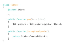 class Ticket
{
private $fare;
// ...
public function pay(Fare $fare)
{
$this->fare = $this->fare->deduct($fare);
}
public function isCompletelyPaid()
{
return $this->fare->isZero();
}
}
 