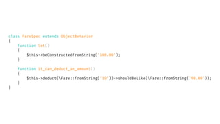 class FareSpec extends ObjectBehavior
{
function let()
{
$this->beConstructedFromString('100.00');
}
function it_can_deduct_an_amount()
{
$this->deduct(Fare::fromString('10'))->shouldBeLike(Fare::fromString('90.00'));
}
}
 