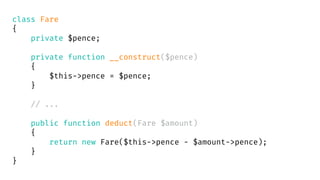 class Fare
{
private $pence;
private function __construct($pence)
{
$this->pence = $pence;
}
// ...
public function deduct(Fare $amount)
{
return new Fare($this->pence - $amount->pence);
}
}
 