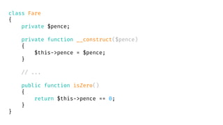 class Fare
{
private $pence;
private function __construct($pence)
{
$this->pence = $pence;
}
// ...
public function isZero()
{
return $this->pence == 0;
}
}
 