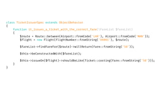 class TicketIssuerSpec extends ObjectBehavior
{
function it_issues_a_ticket_with_the_correct_fare(FareList $fareList)
{
$route = Route::between(Airport::fromCode('LHR'), Airport::fromCode('MAN'));
$flight = new Flight(FlightNumber::fromString('XX001'), $route);
$fareList->findFareFor($route)->willReturn(Fare::fromString('50'));
$this->beConstructedWith($fareList);
$this->issueOn($flight)->shouldBeLike(Ticket::costing(Fare::fromString('50')));
}
}
 