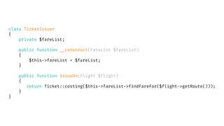 class TicketIssuer
{
private $fareList;
public function __construct(FareList $fareList)
{
$this->fareList = $fareList;
}
public function issueOn(Flight $flight)
{
return Ticket::costing($this->fareList->findFareFor($flight->getRoute()));
}
}
 