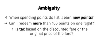 Ambiguity
→ When spending points do I still earn new points?
→ Can I redeem more than 100 points on one ﬂight?
→ Is tax based on the discounted fare or the
original price of the fare?
 