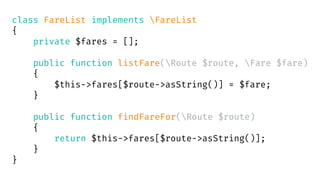class FareList implements FareList
{
private $fares = [];
public function listFare(Route $route, Fare $fare)
{
$this->fares[$route->asString()] = $fare;
}
public function findFareFor(Route $route)
{
return $this->fares[$route->asString()];
}
}
 