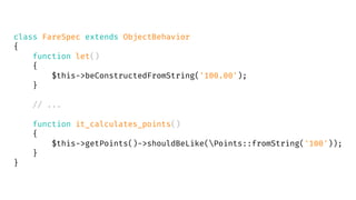 class FareSpec extends ObjectBehavior
{
function let()
{
$this->beConstructedFromString('100.00');
}
// ...
function it_calculates_points()
{
$this->getPoints()->shouldBeLike(Points::fromString('100'));
}
}
 