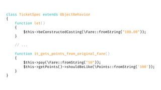 class TicketSpec extends ObjectBehavior
{
function let()
{
$this->beConstructedCosting(Fare::fromString("100.00"));
}
// ...
function it_gets_points_from_original_fare()
{
$this->pay(Fare::fromString("50"));
$this->getPoints()->shouldBeLike(Points::fromString('100'));
}
}
 