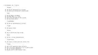> bin/phpspec run -f pretty
Airport
10 ✔ can be represented as a string
16 ✔ cannot be created with invalid code
Fare
15 ✔ can deduct an amount
20 ✔ knows when it is zero
26 ✔ is not zero when it has a value
31 ✔ calculates points
FlightNumber
10 ✔ can be represented as a string
Flight
13 ✔ exposes route
Points
10 ✔ is constructed from string
Route
12 ✔ has a string representation
TicketIssuer
16 ✔ issues a ticket with the correct fare
Ticket
15 ✔ is not completely paid initially
20 ✔ is not paid completely if it is partly paid
27 ✔ can be paid completely
34 ✔ gets points from original fare
 