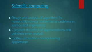 Scientific computing
 Design and analysis of algorithms for
numerically solving mathematical problems in
science and engineering
 Considers the effect of approximations and
performs error analysis
 modern simulations of engineering
applications
 