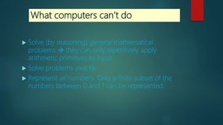 What computers can’t do
 Solve (by reasoning) general mathematical
problems  they can only repetitively apply
arithmetic primitives to input.
 Solve problems exactly.
 Represent all numbers. Only a finite subset of the
numbers between 0 and 1 can be represented.
 