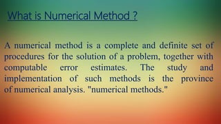 What is Numerical Method ?
A numerical method is a complete and definite set of
procedures for the solution of a problem, together with
computable error estimates. The study and
implementation of such methods is the province
of numerical analysis. "numerical methods."
 