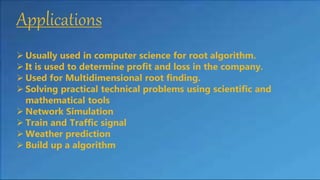 Applications
 Usually used in computer science for root algorithm.
 It is used to determine profit and loss in the company.
 Used for Multidimensional root finding.
 Solving practical technical problems using scientific and
mathematical tools
 Network Simulation
 Train and Traffic signal
 Weather prediction
 Build up a algorithm
 