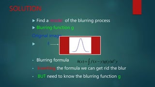 SOLUTION
 Find a model of the blurring process
 Blurring function g
Original image
 f
• Blurring formula
• Inverting the formula we can get rid the blur
• BUT need to know the blurring function g
ydygyxfxh   2
)()()(
 
