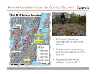 16TSX.V: TXR OTC: TRXXF Frankfurt: TXO
Townsite Formation – Search for Our Next Discovery
Extension of geology
hosting Giant’s Supercrest
deposit
Comprehensive mapping
and sampling 2016 summer
and fall
Preparation for winter
drilling in January 2017
 