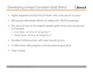 3TSX.V: TXR OTC: TRXXF Frankfurt: TXO
Highly experienced technical team, with a record of success
382 square kilometers (40 km of strike) with 100 % ownership
On trend of two of the highest grade gold mines ever produced
in Canada:
Con Mine – 6.1M oz @ 16.1g/t Au (1)
Giant Mine – 8.1M oz @ 16.0g/t Au (1)
Excellent infrastructure, with year round access
27,000 meter drill program commenced August 2016
Fully funded
Developing a Major Canadian Gold District
 