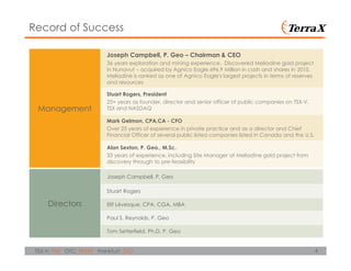 4TSX.V: TXR OTC: TRXXF Frankfurt: TXO
Record of Success
Management
Joseph Campbell, P. Geo – Chairman & CEO
36 years exploration and mining experience. Discovered Meliadine gold project
in Nunavut – acquired by Agnico Eagle 696.9 Million in cash and shares in 2010.
Meliadine is ranked as one of Agnico Eagle's largest projects in terms of reserves
and resources
Stuart Rogers, President
25+ years as founder, director and senior officer of public companies on TSX-V,
TSX and NASDAQ
Mark Gelmon, CPA,CA - CFO
Over 25 years of experience in private practice and as a director and Chief
Financial Officer of several public listed companies listed in Canada and the U.S.
Alan Sexton, P. Geo., M.Sc.
33 years of experience, including Site Manager at Meliadine gold project from
discovery through to pre-feasibility
Directors
Joseph Campbell. P. Geo
Stuart Rogers
Elif Lévesque, CPA, CGA, MBA
Paul S. Reynolds, P. Geo
Tom Setterfield. Ph.D. P. Geo
 
