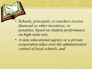 • Schools, principals, or teachers receive
financial or other incentives, or
penalties, based on student performance
on high-stake test,
• A state educational agency or a private
corporation takes over the administrative
control of local schools, and
 
