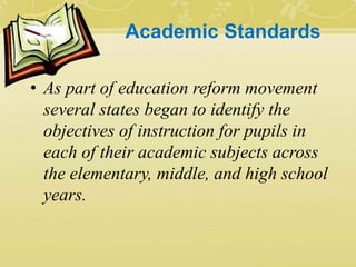 Academic Standards
• As part of education reform movement
several states began to identify the
objectives of instruction for pupils in
each of their academic subjects across
the elementary, middle, and high school
years.
 