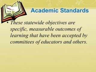 Academic Standards
• These statewide objectives are
specific, measurable outcomes of
learning that have been accepted by
committees of educators and others.
 