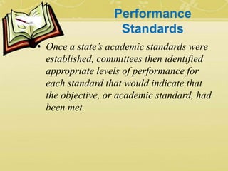 Performance
Standards
• Once a state’s academic standards were
established, committees then identified
appropriate levels of performance for
each standard that would indicate that
the objective, or academic standard, had
been met.
 