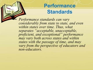 Performance
Standards
• Performance standards can vary
considerably from state to state, and even
within states over time. Thus, what
separates “acceptable, unacceptable,
proficient, and exceptional” performance
may vary both across states and within
states with the passage of time, and may
vary from the perspective of educators and
non-educators.
 