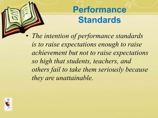 Performance
Standards
• The intention of performance standards
is to raise expectations enough to raise
achievement but not to raise expectations
so high that students, teachers, and
others fail to take them seriously because
they are unattainable.
 