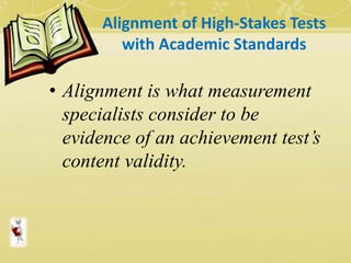 Alignment of High-Stakes Tests
with Academic Standards
• Alignment is what measurement
specialists consider to be
evidence of an achievement test’s
content validity.
 