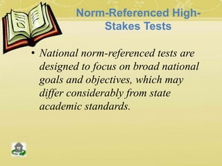 Norm-Referenced High-
Stakes Tests
• National norm-referenced tests are
designed to focus on broad national
goals and objectives, which may
differ considerably from state
academic standards.
 